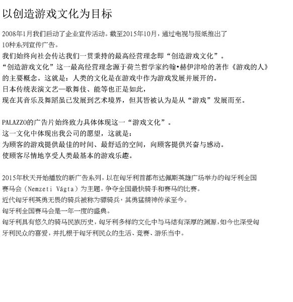 以创造游戏文化为目标
　　我公司自2008年1月起开始推动企业广告宣传活动。截至2013年10月，我们通过电视和报纸共推出了七个广告系列。
    我们始终向社会传达我们一贯秉持的最高经营理念即“创造游戏文化”。
    “创造游戏文化”这一最高经营理念源于荷兰哲学家约翰•赫伊津哈的著作《游戏的人》的以下观点。这就是：人类的文化是在游戏中作为游戏发展并展开的。
　　日本传统表演文艺—歌舞伎、能等也正是如此，现在其音乐及舞蹈虽已发展到艺术境界，但其皆被认为是从“游戏”发展而至。
    
    PALAZZO的广告片始终致力具体体现这一“游戏文化”。
    这一文化中体现出我公司的企业姿态，这就是：
    为顾客的游戏提供最佳的时间、最舒适的空间，向顾客提供触动心扉的感动。
    使顾客尽情地享受人类最基本的游戏乐趣。
　　
　　2014年10月开始播放的“雷戈塔·斯多利卡划船比赛”系列广告片取材于每年9月第一个周日在威尼斯举办的贡多拉传统划船比赛。
起源于15世纪的贡多拉划船比赛从宏大的传统对阵开始拉开帷幕，其后各种形状的贡多拉船展开认真的角逐竞技。
此系列广告片描写的是：众人参加的此划船比赛，据说最早始于贡多拉船手之间的一种娱乐活动，后来发展成为一种传统的盛典，受到众人的喜爱并传承至今。
