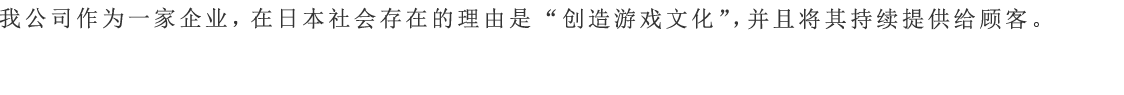 我公司作为一家企业，在日本社会存在的理由是“创造游戏文化”，并且将其持续提供给顾客。
