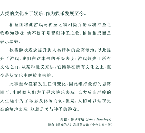 人类的文化在于娱乐，作为娱乐发展至今。 柏拉图将此游戏与神圣之物相提并论即将神圣之物称为游戏，他不仅不是冒犯神圣之物，恰恰相反而是表示恭敬。 他将游戏观念提升到人类精神的最高境地，以此提升了游戏。我们在这本书的开头表明：游戏领先于所有文化之前。从某种意义来讲，它漂浮在所有文化之上，至少是从文化中解放出来的。 此事至今没有发生任何变化，因此维持最初的思路即可。小时候人们为了寻求快乐去玩，长大后在严峻的人生途中为了歇息及休闲而玩。但是，人们可以站在更高的境地去玩，这就是美与神圣的游戏。 约翰•赫伊津哈(Johan Huizinga) 摘自《游戏的人》高桥英夫译（中公文库出版）