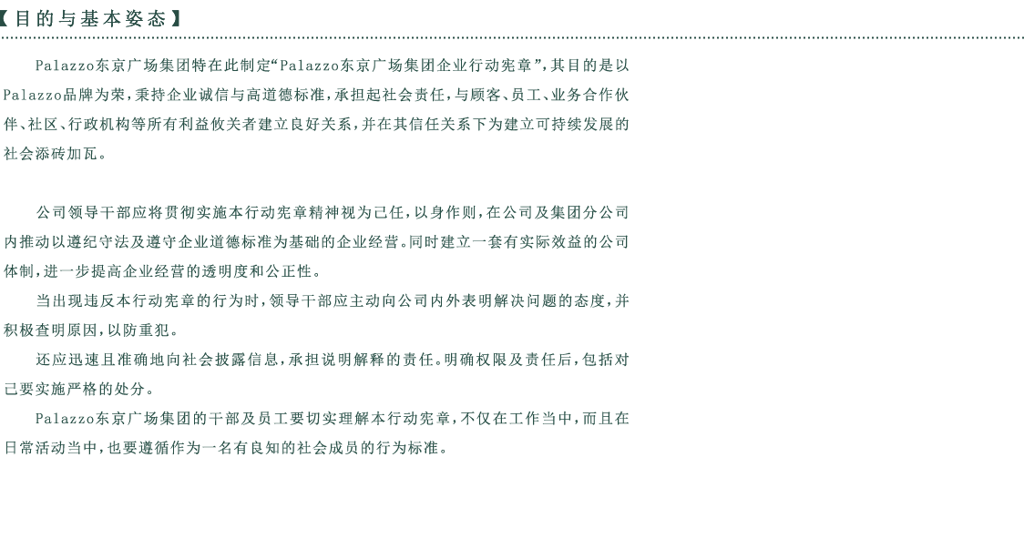 目的与基本姿态Palazzo东京广场集团特在此制定“Palazzo东京广场集团企业行动宪章”，其目的是以 Palazzo品牌为荣，秉持企业诚信与高道德标准，承担起社会责任，与顾客、员工、业务合作伙伴、社区、行政机构等所有利益攸关者建立良好关系，并在其信任关系下为建立可持续发展的社会添砖加瓦。公司领导干部应将贯彻实施本行动宪章精神视为己任，以身作则，在公司及集团分公司内推动以遵纪守法及遵守企业道德标准为基础的企业经营。同时建立一套有实际效益的公司体制，进一步提高企业经营的透明度和公正性。当出现违反本行动宪章的行为时，领导干部应主动向公司内外表明解决问题的态度，并积极查明原因，以防重犯。还应迅速且准确地向社会披露信息，承担说明解释的责任。明确权限及责任后，包括对己要实施严格的处分。Palazzo东京广场集团的干部及员工要切实理解本行动宪章，不仅在工作当中，而且在日常活动当中，也要遵循作为一名有良知的社会成员的行为标准。