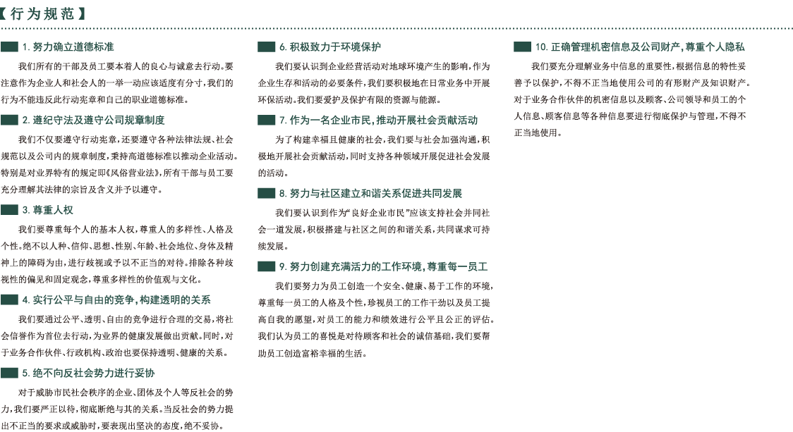行为规范 1.努力确立道德标准我们所有的干部及员工要本着人的良心与诚意去行动。要注意作为企业人和社会人的一举一动应该适度有分寸，我们的行为不能违反此行动宪章和自己的职业道德标准。2.遵纪守法及遵守公司规章制度我们不仅要遵守行动宪章，还要遵守各种法律法规、社会规范以及公司内的规章制度，秉持高道德标准以推动企业活动。特别是对业界特有的规定即《风俗营业法》，所有干部与员工要充分理解其法律的宗旨及含义并予以遵守。3.尊重人权我们要尊重每个人的基本人权，尊重人的多样性、人格及个性。绝不以人种、信仰、思想、性别、年龄、社会地位、身体及精神上的障碍为由，进行歧视或予以不正当的对待。排除各种歧视性的偏见和固定观念，尊重多样性的价值观与文化。4.实行公平与自由的竞争，构建透明的关系我们要通过公平、透明、自由的竞争进行合理的交易，将社会信誉作为首位去行动，为业界的健康发展做出贡献。同时，对于业务合作伙伴、行政机构、政治也要保持透明、健康的关系。5.绝不向反社会势力进行妥协对于威胁市民社会秩序的企业、团体及个人等反社会的势力，我们要严正以待，彻底断绝与其的关系。当反社会的势力提出不正当的要求或威胁时，要表现出坚决的态度，绝不妥协。