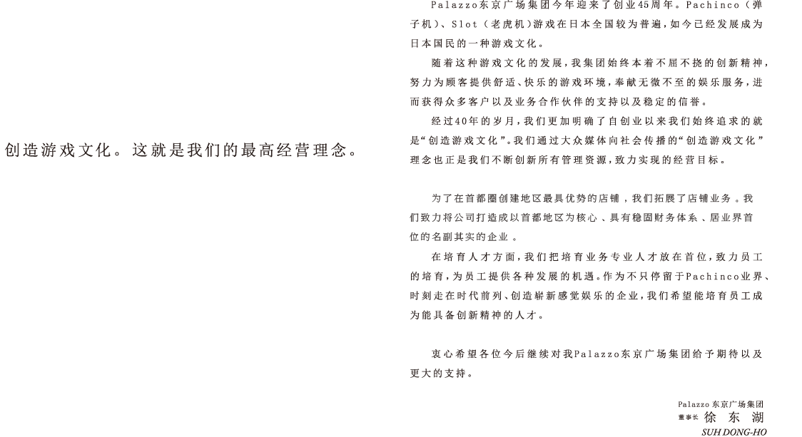 Palazzo东京广场集团今年迎来了创业43周年。Pachinco（弹子机）、Slot（老虎机）游戏在日本全国较为普遍，如今已经发展成为日本国民的一种游戏文化。
随着这种游戏文化的发展，我集团始终本着不屈不挠的创新精神，努力为顾客提供舒适、快乐的游戏环境，奉献无微不至的娱乐服务，进而获得众多客户以及业务合作伙伴的支持以及稳定的信誉。
经过40年的岁月，我们更加明确了自创业以来我们始终追求的就是“创造游戏文化”。我们通过大众媒体向社会传播的“创造游戏文化”理念也正是我们不断创新所有管理资源，致力实现的经营目标。
为了在首都圈创建地区最具优势的店铺，我们拓展了店铺业务。我们已经在首都圈创建30家店铺以上的规模，建立了扎实的财务制度，并以将公司打造成名副其实的、居业界首位的企业为目标。
在培育人才方面，我们把培育业务专业人才放在首位，致力员工的培育，为员工提供各种发展的机遇。作为不只停留于Pachinco业界、时刻走在时代前列、创造崭新感觉娱乐的企业，我们希望能培育员工成为能具备创新精神的人才。
衷心希望各位今后继续对我Palazzo东京广场集团给予期待以及更大的支持。