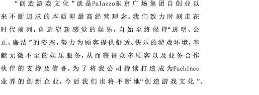 “创造游戏文化”就是Palazzo东京广场集团自创业以来不断追求的本质即最高经营理念。我们致力时刻走在时代前列，创造崭新感觉的娱乐，自始至终保持“透明、公正、廉洁”的姿态，努力为顾客提供舒适、快乐的游戏环境，奉献无微不至的娱乐服务，从而获得众多顾客以及业务合作伙伴的支持及信誉。为了将我公司持续打造成为Pachinco业界的创新企业，今后我们也将不断地“创造游戏文化”。