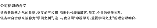 公司标识的含义 银杏是浩然之气的象征。交叉的三枚银杏叶片代表着顾客、员工、企业的信任关系。 银杏树自古以来被称为“学问之树”，这与我公司“珍视学习、重视学习之士”的理念相吻合。