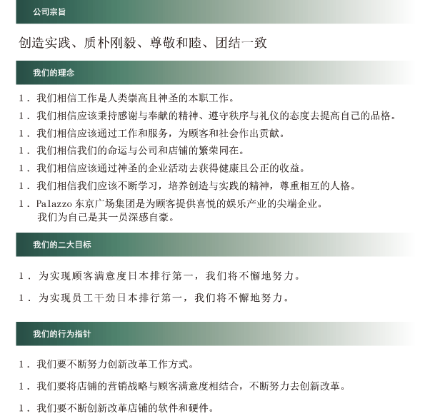 公司宗旨 创造实践、质朴刚毅、尊敬和睦、团结一致 我们的理念 １．我们相信工作是人类崇高且神圣的本职工作。 １．我们相信应该秉持感谢与奉献的精神、遵守秩序与礼仪的态度去提高自己的品格。 １．我们相信应该通过工作和服务，为顾客和社会作出贡献。 １．我们相信我们的命运与公司和店铺的繁荣同在。 １．我们相信应该通过神圣的企业活动去获得健康且公正的收益。 １．我们相信我们应该不断学习，培养创造与实践的精神， １．尊重相互的人格。 １．Palazzo东京广场集团是为顾客提供喜悦的娱乐产业的尖端企业。我们为自己是其一员深感自豪。 我们的三大目标 １．为实现顾客满意度日本排行第一，我们将不懈地努力。 １．为实现员工干劲日本排行第一，我们将不懈地努力。 １．为了实现总资产收益率日本排行第一，我们将不懈地努力。 我们的行为指针 １．我们要不断努力创新改革工作方式。 １．我们要将店铺的营销战略与顾客满意度相结合，不断努力去创新改革。 １．我们要不断创新改革店铺的软件和硬件。