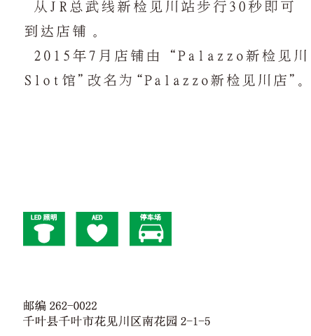 从JR总武线新检见川站步行30秒。2013年4月由“Palazzo 新检见川店PartⅠ ”改名为“Palazzo新检见川 Slot馆”。邮编262-0022 千叶县千叶市花见川区南花园2-1-5