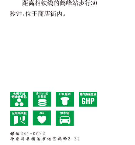 距离相铁线的鹤峰站步行30秒钟。 位于商店街内。 邮编241-0022　神奈川县横滨市旭区鹤峰2-22