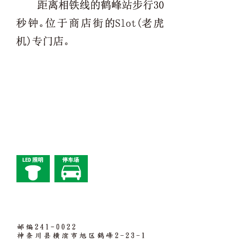 距离相铁线的鹤峰站步行30秒钟。位于商店街的Slot(老虎机)专门店。 邮编241-0022　神奈川县横滨市旭区鹤峰2-23-1