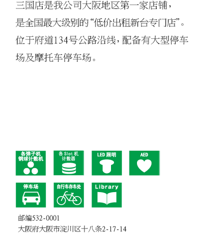 三国店是我公司大阪地区第一家店铺，是全国最大级别的“低价出租新台专门店”。位于府道134号公路沿线，配备有大型停车场及摩托车停车场。 邮编532-0001 大阪府大阪市淀川区十八条2-17-14