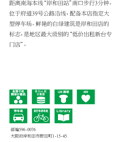距离南海本线“岸和田站”南口步行3分钟。位于府道39号公路沿线，配备本店指定大型停车场。鲜艳的白绿建筑是岸和田店的标志，是地区最大级别的“低价出租新台专门店”。 邮编596-0076 大阪府岸和田市野田町1-15-45