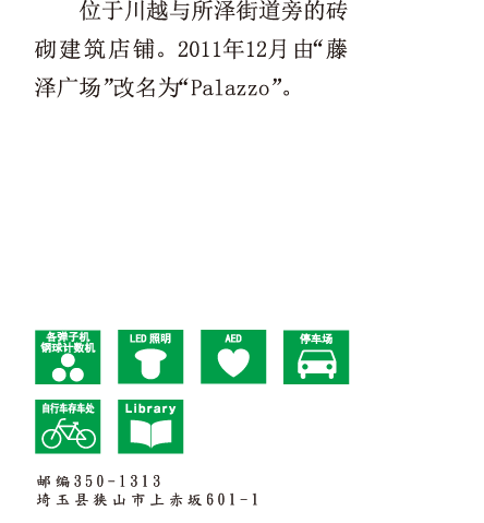位于川越与所泽街道旁的砖砌建筑店铺。2011年12月由“藤泽广场”改名“Palazzo”。 邮编350-1313 埼玉县狭山市上赤坂601-1-1