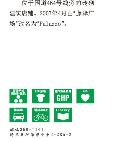位于国道464号线旁的砖砌建筑店铺。
2007年4月由“藤泽广场”改名为“Palazzo”。 邮编359-1101 埼玉县所泽市北中2-285-2