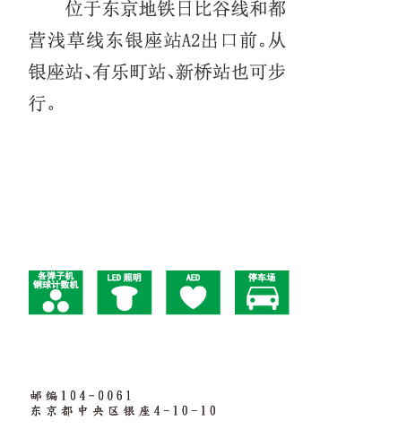位于东京地铁日比谷线和都营浅草线东银座站A2出口前。从银座站、有乐町站、新桥站也可步行。 邮编104-0061 东京都中央区银座4-10-10 