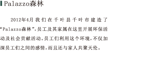 Palazzo森林 2012年4月我们在千叶县千叶市建造了“Palazzo森林”，员工及其家属在这里开展环保活动及社会贡献活动。员工们利用这个环境，不仅加深员工们之间的感情，而且还与家人共聚天伦。