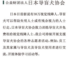公益财团法人  日本导盲犬协会日本目前据说有38万视觉残障人。导盲犬可以帮助失明人士或有残余视力的人士行走。日本导盲犬协会致力训练导盲犬并免费租给视觉残障人士。我公司持续开展支援导盲犬协会的各种志愿者活动，例如：员工及其家属与导盲犬及导盲犬使用者进行交流，开展体验学习活动等。