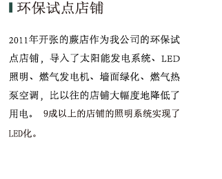 环保试点店铺 2011年开张的厥店与2013年开店的船桥店PartⅢ作为我公司的环保试点店铺，导入了太阳能发电系统、LED照明、燃气发电机、墙面绿化、燃气热泵空调，与以往的店铺相比大幅度地降低了用电。同时我们重视绿色经营，9成以上的店铺的照明系统实现了LED化。