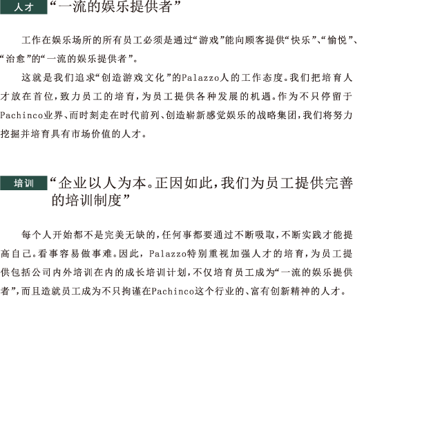 人才 “一流的娱乐提供者”工作在娱乐场所的所有员工必须是通过“游戏”能向顾客提供“快乐”、“愉悦”、“治愈”的“一流的娱乐提供者”。这就是我们追求“创造游戏文化”的Palazzo人的工作态度。我们把培育人才放在首位，致力员工的培育，为员工提供各种发展的机遇。作为不只停留于Pachinco业界、而时刻走在时代前列、创造崭新感觉娱乐的战略集团，我们将努力挖掘并培育具有市场价值的人才。培训 “企业以人为本。正因如此，我们为员工提供完善的培训制度” 每个人开始都不是完美无缺的，任何事都要通过不断吸取，不断实践才能提高自己。看事容易做事难。因此，Palazzo特别重视加强人才的培育，为员工提供包括公司内外培训在内的成长培训计划，不仅培育员工成为“一流的娱乐提供者”，而且造就员工成为不只拘谨在Pachinco这个行业的、富有创新精神的人才。