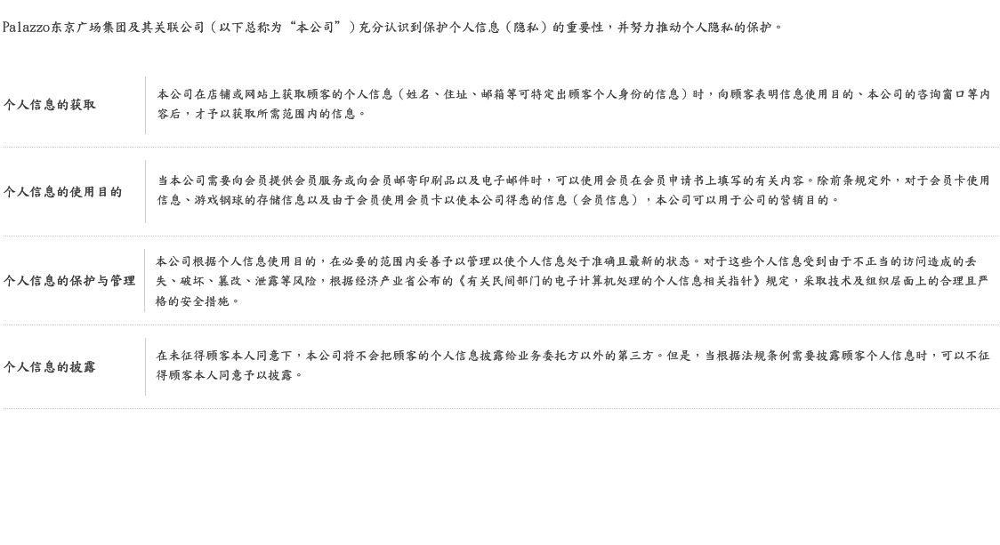Palazzo东京广场集团及其关联公司（以下总称为“本公司”）充分认识到保护个人信息（隐私）的重要性，并努力推动个人隐私的保护。 个人信息的获取 本公司在店铺或网站上获取顾客的个人信息（姓名、住址、邮箱等可特定出顾客个人身份的信息）时，向顾客表明信息使用目的、本公司的咨询窗口等内容后，才予以获取所需范围内的信息。 个人信息的使用目的 当本公司需要向会员提供会员服务或向会员邮寄印刷品以及电子邮件时，可以使用会员在会员申请书上填写的有关内容。除前条规定外，对于会员卡使用信息、游戏钢球的存储信息以及由于会员使用会员卡以使本公司得悉的信息（会员信息），本公司可以用于公司的营销目的。 个人信息的保护与管理 本公司根据个人信息使用目的，在必要的范围内妥善予以管理以使个人信息处于准确且最新的状态。对于这些个人信息受到由于不正当的访问造成的丢失、破坏、篡改、泄露等风险，根据经济产业省公布的《有关民间部门的电子计算机处理的个人信息相关指针》规定，采取技术及组织层面上的合理且严格的安全措施。 个人信息的披露 在未征得顾客本人同意下，本公司将不会把顾客的个人信息披露给业务委托方以外的第三方。但是，当根据法规条例需要披露顾客个人信息时，可以不征得顾客本人同意予以披露。