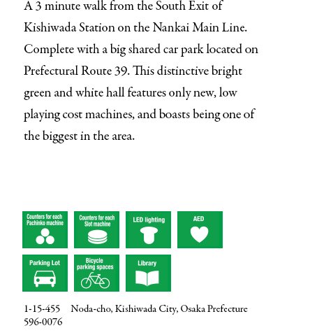 A 3 minute walk from the South Exit of Kishiwada Station on the Nankai Main Line. Complete with a big shared car park located on Prefectural Route 39. This distinctive bright green and white hall features only new, low playing cost machines, and boasts being one of the biggest in the area.  1-15-455　Noda-cho, Kishiwada City, Osaka Prefecture  596-0076