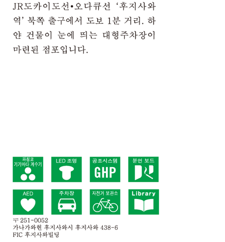 JR도카이도선・오다큐선 ‘후지사와역’ 북쪽 출구에서 도보 1분 거리. 하얀 건물이 눈에 띄는 대형주차장이 마련된 점포입니다.〒251-0052　가나가와현 후지사와시 후지사와 438-6 FIC 후지사와빌딩